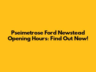 Pseimetrose Ford Newstead Opening Hours: Find Out Now!