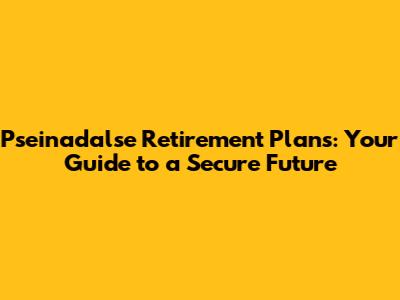 Pseinadalse Retirement Plans: Your Guide to a Secure Future