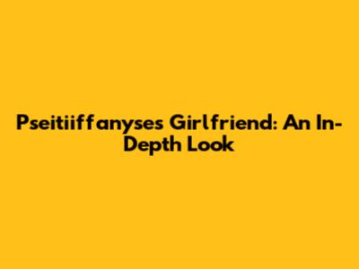 Pseitiiffanyse's Girlfriend: An In-Depth Look