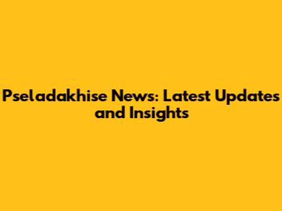 Pseladakhise News: Latest Updates and Insights