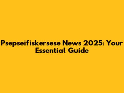 Psepseifiskersese News 2025: Your Essential Guide