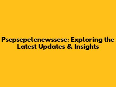 Psepsepelenewssese: Exploring the Latest Updates & Insights