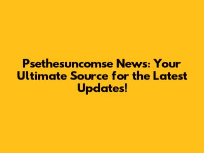 Psethesuncomse News: Your Ultimate Source for the Latest Updates!