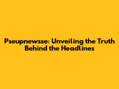 Pseupnewsse: Unveiling the Truth Behind the Headlines