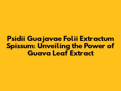 Psidii Guajavae Folii Extractum Spissum: Unveiling the Power of Guava Leaf Extract