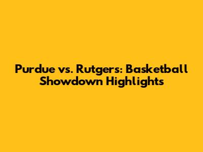 Purdue vs. Rutgers: Basketball Showdown Highlights