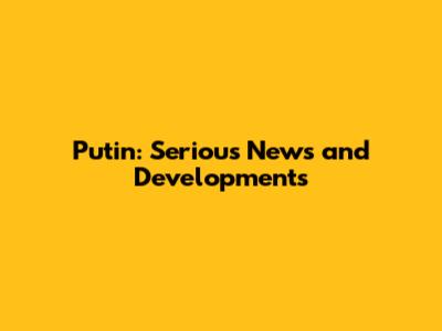 Putin: Serious News and Developments