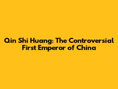 Qin Shi Huang: The Controversial First Emperor of China
