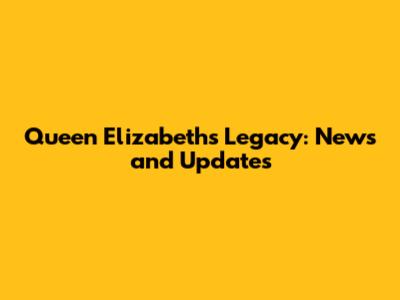 Queen Elizabeth's Legacy: News and Updates