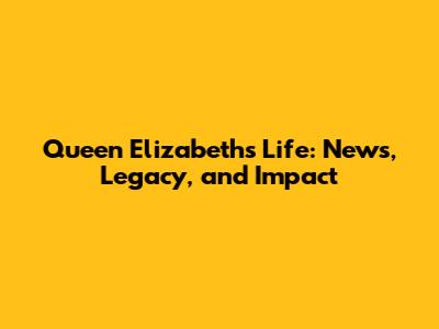 Queen Elizabeth's Life: News, Legacy, and Impact