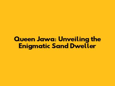 Queen Jawa: Unveiling the Enigmatic Sand Dweller