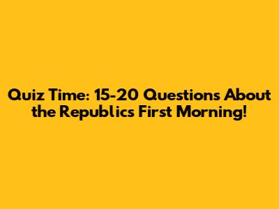 Quiz Time: 15-20 Questions About the Republic's First Morning!