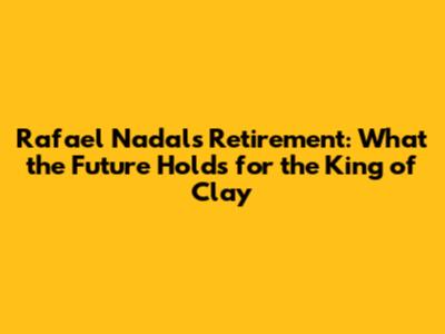 Rafael Nadal's Retirement: What the Future Holds for the King of Clay