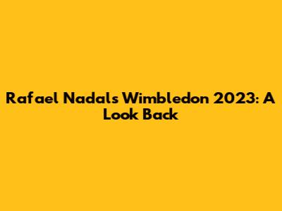 Rafael Nadal's Wimbledon 2023: A Look Back