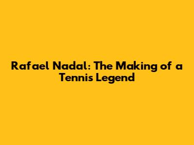 Rafael Nadal: The Making of a Tennis Legend
