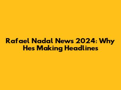 Rafael Nadal News 2024: Why He's Making Headlines