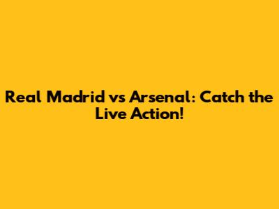 Real Madrid vs Arsenal: Catch the Live Action!