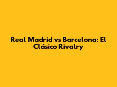 Real Madrid vs Barcelona: El Clásico Rivalry
