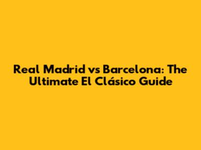 Real Madrid vs Barcelona: The Ultimate El Clásico Guide