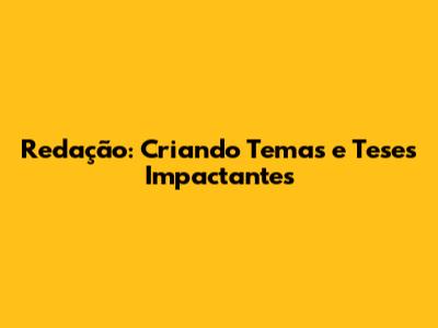 Redação: Criando Temas e Teses Impactantes