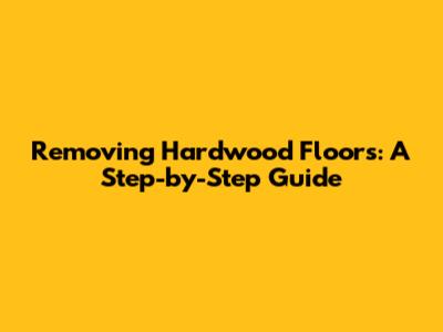 Removing Hardwood Floors: A Step-by-Step Guide