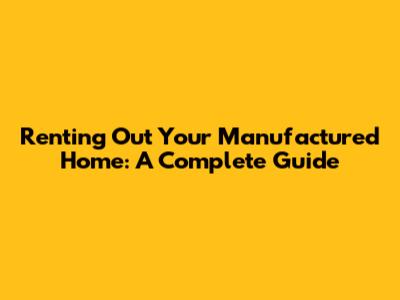 Renting Out Your Manufactured Home: A Complete Guide