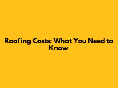 Roofing Costs: What You Need to Know