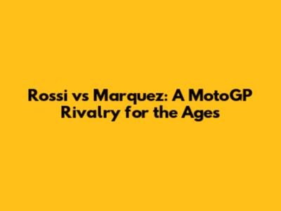 Rossi vs Marquez: A MotoGP Rivalry for the Ages