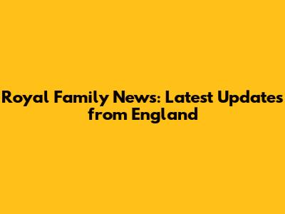 Royal Family News: Latest Updates from England