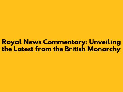 Royal News Commentary: Unveiling the Latest from the British Monarchy