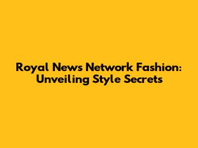 Royal News Network Fashion: Unveiling Style Secrets