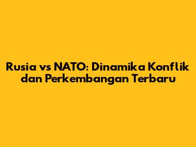 Rusia vs NATO: Dinamika Konflik dan Perkembangan Terbaru