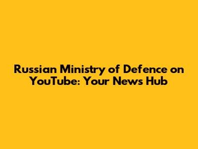 Russian Ministry of Defence on YouTube: Your News Hub