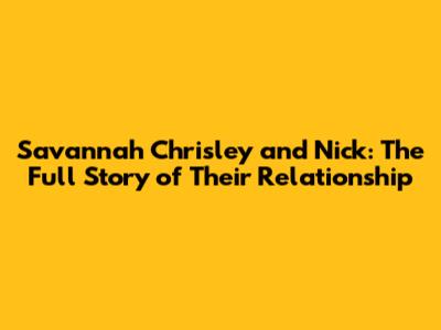Savannah Chrisley and Nick: The Full Story of Their Relationship