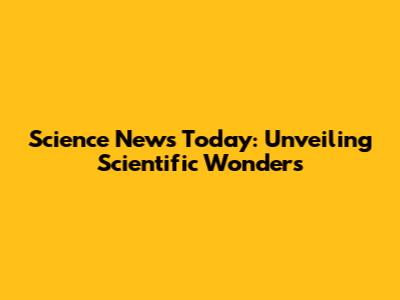 Science News Today: Unveiling Scientific Wonders