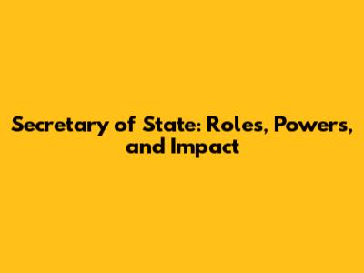 Secretary of State: Roles, Powers, and Impact