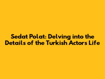 Sedat Polat: Delving into the Details of the Turkish Actor's Life