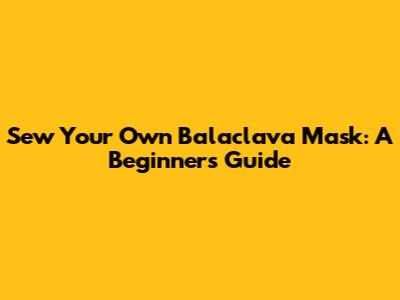 Sew Your Own Balaclava Mask: A Beginner's Guide