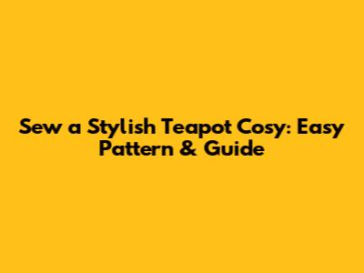 Sew a Stylish Teapot Cosy: Easy Pattern & Guide