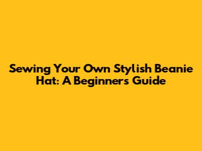 Sewing Your Own Stylish Beanie Hat: A Beginner's Guide