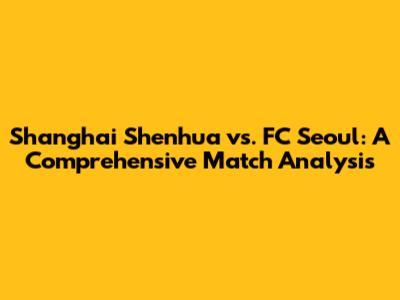 Shanghai Shenhua vs. FC Seoul: A Comprehensive Match Analysis