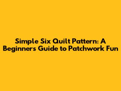 Simple Six Quilt Pattern: A Beginner's Guide to Patchwork Fun