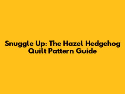 Snuggle Up: The Hazel Hedgehog Quilt Pattern Guide