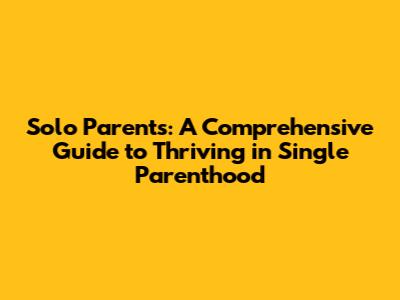 Solo Parents: A Comprehensive Guide to Thriving in Single Parenthood