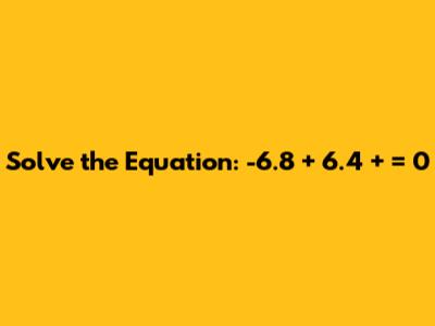 Solve the Equation: -6.8 + 6.4 + ___ = 0