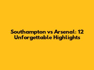 Southampton vs Arsenal: 12 Unforgettable Highlights