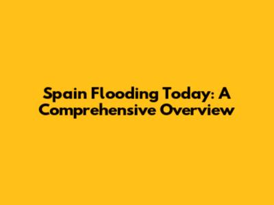Spain Flooding Today: A Comprehensive Overview