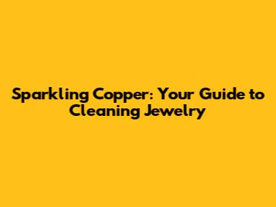 Sparkling Copper: Your Guide to Cleaning Jewelry