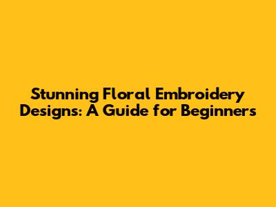 Stunning Floral Embroidery Designs: A Guide for Beginners