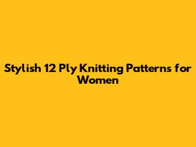 Stylish 12 Ply Knitting Patterns for Women